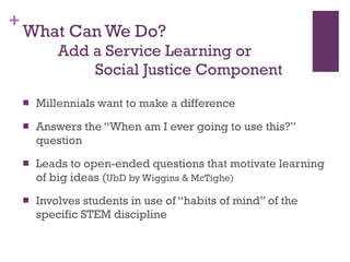 What Can We Do?     Add a Service Learning or    Social Justice Component Millennials want to make a difference Answers the “When am I ever going to use this?” question Leads to open-ended questions that motivate learning of big ideas ( UbD by Wiggins & McTighe) Involves students in use of “habits of mind” of the specific STEM discipline 
