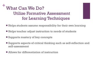 What Can We Do?     Utilize Formative Assessment    for Learning Techniques Helps students assume responsibility for their own learning Helps teacher adjust instruction to needs of students Supports mastery of key concepts Supports aspects of critical thinking such as self-reflection and self-assessment Allows for differentiation of instruction 