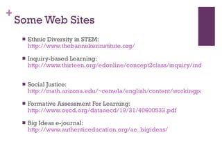 Some Web Sites Ethnic Diversity in STEM:  http://www.thebannekerinstitute.org/   Inquiry-based Learning:  http://www.thirteen.org/edonline/concept2class/inquiry/index.html   Social Justice:  http://math.arizona.edu/~cemela/english/content/workingpapers/SACNAS_SocialJusticeTalk3.pdf Formative Assessment For Learning:  http://www.oecd.org/dataoecd/19/31/40600533.pdf   Big Ideas e-journal:  http://www.authenticeducation.org/ae_bigideas/   