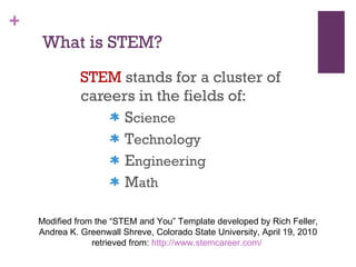 What is STEM? STEM  stands for a cluster of careers in the fields of: S cience T echnology E ngineering M ath Modified from the “STEM and You” Template developed by Rich Feller, Andrea K. Greenwall Shreve, Colorado State University, April 19, 2010 retrieved from:  http://www.stemcareer.com/   