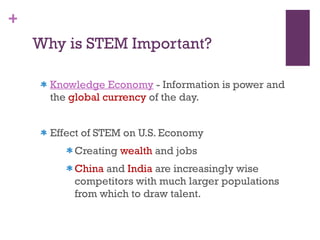 Why is STEM Important? Knowledge Economy  - Information is power and the  global currency  of the day.  Effect of STEM on U.S. Economy  Creating  wealth  and jobs China  and  India  are increasingly wise competitors with much larger populations from which to draw talent. 