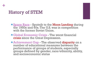 History of STEM  Space Race  - Sputnik to the  Moon Landing  during the 1950s and 60s. The U.S. was in competition with the former Soviet Union.  Global Economic Crisis  - The worst financial  crisis  since the Great Depression. Achievement Gap  - The observed  disparity  on a number of educational measures between the performance of groups of students, especially groups defined by gender, race/ethnicity, ability, and socioeconomic status 