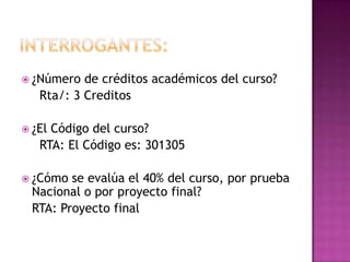Interrogantes:¿Número de créditos académicos del curso?Rta/: 3 Creditos¿El Código del curso?	  RTA: El Código es: 301305¿Cómo se evalúa el 40% del curso, por prueba Nacional o por proyecto final?	RTA: Proyecto final  