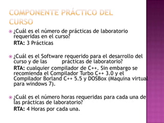 COMPONENTE PRÁCTICO DEL CURSO ¿Cuál es el número de prácticas de laboratorio requeridas en el curso?RTA: 3 Prácticas ¿Cuál es el Software requerido para el desarrollo del curso y de las         prácticas de laboratorio?RTA: cualquier compilador de C++. Sin embargo se recomienda el Compilador Turbo C++ 3.0 y el Compilador Borland C++ 5.5 y DOSBox (Maquina virtual para windows 7).¿Cuál es el número horas requeridas para cada una de las prácticas de laboratorio?RTA: 4 Horas por cada una.