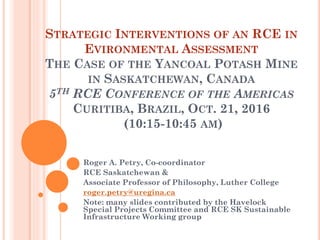 STRATEGIC INTERVENTIONS OF AN RCE IN
EVIRONMENTAL ASSESSMENT
THE CASE OF THE YANCOAL POTASH MINE
IN SASKATCHEWAN, CANADA
5TH RCE CONFERENCE OF THE AMERICAS
CURITIBA, BRAZIL, OCT. 21, 2016
(10:15-10:45 AM)
Roger A. Petry, Co-coordinator
RCE Saskatchewan &
Associate Professor of Philosophy, Luther College
roger.petry@uregina.ca
Note: many slides contributed by the Havelock
Special Projects Committee and RCE SK Sustainable
Infrastructure Working group
 