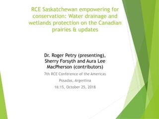 RCE Saskatchewan empowering for
conservation: Water drainage and
wetlands protection on the Canadian
prairies & updates
Dr. Roger Petry (presenting),
Sherry Forsyth and Aura Lee
MacPherson (contributors)
7th RCE Conference of the Americas
Posadas, Argentina
16:15, October 25, 2018
 