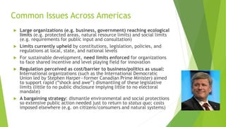 Common Issues Across Americas
 Large organizations (e.g. business, government) reaching ecological
limits (e.g. protected areas, natural resource limits) and social limits
(e.g. requirements for public input and consultation)
 Limits currently upheld by constitutions, legislation, policies, and
regulations at local, state, and national levels
 For sustainable development, need limits enforced for organizations
to face shared incentive and level playing field for innovation
 Regulation perceived as cost/barrier to business/politics as usual:
International organizations (such as the International Democratic
Union led by Stephen Harper—former Canadian Prime Minister) aimed
to support rapid (“shock and awe”) dismantling of these legislative
limits (little to no public disclosure implying little to no electoral
mandate)
 A bargaining strategy: dismantle environmental and social protections
so extensive public action needed just to return to status quo; costs
imposed elsewhere (e.g. on citizens/consumers and natural systems)
 