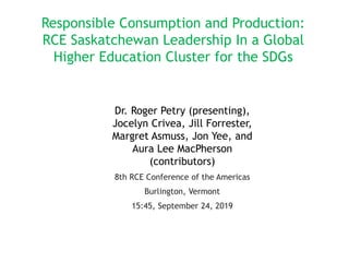 Responsible Consumption and Production:
RCE Saskatchewan Leadership In a Global
Higher Education Cluster for the SDGs
Dr. Roger Petry (presenting),
Jocelyn Crivea, Jill Forrester,
Margret Asmuss, Jon Yee, and
Aura Lee MacPherson
(contributors)
8th RCE Conference of the Americas
Burlington, Vermont
15:45, September 24, 2019
 