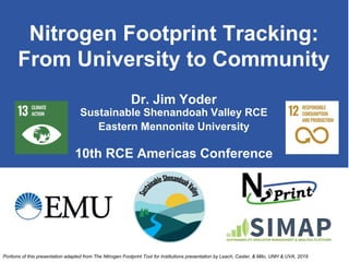 Nitrogen Footprint Tracking:
From University to Community
Dr. Jim Yoder
Sustainable Shenandoah Valley RCE
Eastern Mennonite University
10th RCE Americas Conference
Portions of this presentation adapted from The Nitrogen Footprint Tool for Institutions presentation by Leach, Caster, & Milo, UNH & UVA, 2019
 