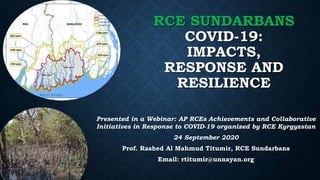 RCE SUNDARBANS
COVID-19:
IMPACTS,
RESPONSE AND
RESILIENCE
Presented in a Webinar: AP RCEs Achievements and Collaborative
Initiatives in Response to COVID-19 organized by RCE Kyrgyzstan
24 September 2020
Prof. Rashed Al Mahmud Titumir, RCE Sundarbans
Email: rtitumir@unnayan.org
 