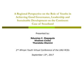 A Regional Perspective on the Role of Youths in
Achieving Good Governance, Leadership and
Sustainable Development on the Continent:
Case of Swaziland
Presented by:
Ndumiso C. Magagula
Kholiwe Cindzi
Thandeka Dlamini
2nd African Youth Virtual Conference of the UNU RCEs
September 13th, 2017
 