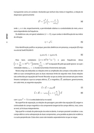 ARTIGO
8
transparente como um condutor. Aceitando que nenhum dos meios é magnético, a relação de
dispersão é, genericamente:
⃗
k2
=
ω2
c2

εr + i
σ
ωε0

onde εr e σ são, respectivamente, a permitividade relativa e a condutividade do meio, uma e
outra dependentes da frequência.
Os dielétricos são, em geral, isoladores (σ = 0), o que conduz à identificação do seu índice
de refração:
η =
√
εr
Esta identificação justifica-se porque, para dois dielétricos em presença, a equação (2) origi-
na a lei de Snell (FIGURA 1):
η1sen θi = η2sen θt
Para bons condutores

σ ≈ 107
Ω−1
m−1

e para frequências óticas

ν ≡
ω
2π
≃ 1014
s−1

o termo
σ
ωε0
∼ 104
na equação (4), pelo que pode ignorar-se a per-
mitividade relativa, εr ∼ 1. A onda transmitida é fortemente atenuada.
Neste artigo são deduzidas as relações entre as amplitudes dos campos e discutidas em de-
talhe as suas consequências para as duas naturezas limite do segundo meio. Estas relações
sãoconhecidasporequaçõesdeFresnel.Recorda-sequeasondassãotransversaisparameios
lineares isotrópicos e que os campos elétrico, ⃗
E, e magnético, ⃗
H, satisfazem, genericamente,
em cada meio, as seguintes equações:
⃗
k ∧ ⃗
E = µ0ω ⃗
H
⃗
k ∧ ⃗
H = −ωε0

εr + i
σ
ωε0

⃗
E
com ε0µ0c2
= 1(c é a velocidade da luz no vazio).
Na superfície de separação, as relações de passagem, para além das equações (2), exigem a
continuidade do campo magnético e da componente tangencial do campo elétrico, mas, como
se verá, só há duas independentes.
Seja qual for o estado de polarização da onda incidente, é sempre possível considerar o seu
campo elétrico como sobreposição de duas componentes, uma paralela ao plano de incidência
e a outra perpendicular. Estes dois casos são tratados separadamente no que se segue.
(4)
(5)
(6)
(7)
(8)
 