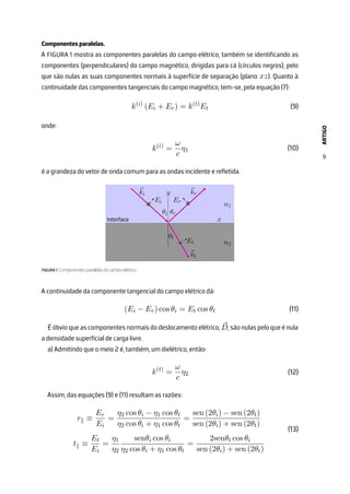 ARTIGO
9
Componentes paralelas.
A FIGURA 1 mostra as componentes paralelas do campo elétrico, também se identificando as
componentes (perpendiculares) do campo magnético, dirigidas para cá (círculos negros), pelo
que são nulas as suas componentes normais à superfície de separação (plano xz). Quanto à
continuidade das componentes tangenciais do campo magnético, tem-se, pela equação (7):
k(i)
(Ei + Er) = k(t)
Et
onde:
k(i)
=
ω
c
η1
é a grandeza do vetor de onda comum para as ondas incidente e refletida.
FIGURA 1. Componentes paralelas do campo elétrico.
A continuidade da componente tangencial do campo elétrico dá:
(Ei − Er) cos θi = Et cos θt
É óbvio que as componentes normais do deslocamento elétrico, ⃗
D, são nulas pelo que é nula
a densidade superficial de carga livre.
a) Admitindo que o meio 2 é, também, um dielétrico, então:
k(t)
=
ω
c
η2
Assim, das equações (9) e (11) resultam as razões:
r∥ ≡
Er
Ei
=
η2 cos θi − η1 cos θt
η2 cos θi + η1 cos θt
=
sen (2θi) − sen (2θt)
sen (2θi) + sen (2θt)
t∥ ≡
Et
Ei
=
η1
η2
senθi cos θi
η2 cos θi + η1 cos θt
=
2senθt cos θi
sen (2θi) + sen (2θt)
(9)
(10)
(11)
(12)
(13)
 