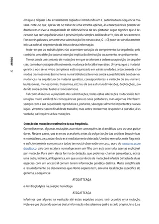 ARTIGO
12
em que o original G foi erradamente copiado e introduzido um C, sublinhado na sequência mu-
tada. Note-se que, apesar de se tratar de uma letrinha apenas, as consequências podem ser
dramáticas e levar à incapacidade de sobrevivência do seu portador, o que significa que a se-
riedade das consequências não é previsível pela simples análise do erro, fora do seu contexto.
Por outras palavras, uma mesma substituição (no nosso caso, G→C) pode ser absolutamente
inócua ou letal, dependendo da leitura dessa informação.
Note-se que as substituições não acarretam variação do comprimento da sequência; pelo
contrário, uma deleção ou uma inserção implicarão diminuição ou aumento, respetivamente.
Temos ainda um conjunto de mutações em que se alteram a ordem ou a posição de sequên-
cias, como translocações (literalmente, mudança de local) e inversões. Uma vez que o material
genético nos seres vivos complexos está organizado em várias unidades, arcaicamente cha-
madas cromossomas (como livros numa biblioteca) teremos ainda a possibilidade de observar
mudanças na arquitetura do material genético, correspondentes a variação do seu número
(nulissomias, monossomias, trissomias, etc.) ou da sua estrutura (inversões, duplicações), po-
dendo ainda ocorrer fusões cromossómicas.
Tal como dissemos a propósito das substituições, todas estas alterações mutacionais tem
um grau muito variável de consequências para os seus portadores, mas algumas interferem
sempre com a sua capacidade reprodutiva e, portanto, são especialmente importantes na evo-
lução. Veremos isso no final deste trabalho, mas antes tentaremos responder à questão já le-
vantada, da frequência das mutações.
Deteção das mutações e estimativa da sua frequência.
Como dissemos, algumas mutações acarretam consequências dramáticas para os seus porta-
dores. Nesses casos, que eram os acessíveis antes da vulgarização das análises bioquímicas
e moleculares, a sua ocorrência era imediatamente detetada. Um dos exemplos mais flagrante
e suficientemente comum para todos termos já observado um caso, era o do nanismo acon-
droplásico: pais com estatura normal geravam um filho com esta anomalia, apenas explicável
por mutação. Para além desta forma de deteção, que podemos chamar genealógica, existe
uma outra, indireta, a filogenética, em que a ocorrência de mutação é inferida do facto de duas
espécies com um ancestral comum terem informação genética distinta. Muito simplificada
e resumidamente, se observamos que Homo sapiens tem, em uma localização específica do
genoma, a sequência:
ATCGATTCAGA
e Pan troglodytes na posição homóloga:
ATCGATTCACA
inferimos que algures na evolução até estas espécies atuais, terá ocorrido uma mutação.
Note-se que dispondo apenas desta informação não sabemos qual o estado original, isto é, se
 