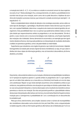 ARTIGO
13
a mutação terá sido G→C, C→G, ou ainda se o estado no ancestral comum às duas espécies
era outro, A ou T. Nesta abordagem fica, consequentemente, em aberto a possibilidade de ter
ocorrido mais do que uma mutação, assim como não se pode descartar a hipótese da ocor-
rência de mutações sucessivas reversas, que restaurem o estado ancestral, por exemplo C→G
seguida de G→C.
Dada a complexidade deste método de deteção e da cronologia associada, vamos voltar ao
outro tipo de abordagem, a genealógica. Atualmente existem meios técnicos que nos permi-
tem, com razoável fiabilidade, determinar a sequência da maioria do material genético de um
organismo. Esta possibilidade levar-nos-ia a pensar que poderíamos detetar todas as muta-
ções desde que sequenciássemos ambos os progenitores e um seu descendente. Tal não é,
porém, o caso: mesmo com o recurso às tecnologias mais modernas, uma fração importante
das mutações não é detetada. Vamos demonstrá-lo recorrendo a um exemplo que tem igual-
mente relevância forense, isto é que põe problemas na interpretação de resultados destinados
a validar um parentesco genético, como o de paternidade ou maternidade.
Suponhamos que estudamos uma região do genoma cujo modo de transmissão é diploide
homogamético (o tratado pela versão original da teoria mendeliana), ou seja, em que cada in-
divíduo tem duas cópias da informação genética, mas só transmite à descendência, de forma
aleatória, uma delas:
Claramente,odescendenteevidenciaumamutação,inferidadaincompatibilidademendeliana:
na 5.ª posição da sequência aparece C, quando ambos os progenitores são T, o que significa
que em um deles (não sabemos se o masculino ou o feminino), terá havido um erro de cópia,
uma substituição. Repare-se que neste exemplo assumimos como verdadeiros ambos os pa-
rentescos, mas podemos enfrentar uma situação em que esteja em dúvida a paternidade. Nes-
se caso seria possível interpretar a mesma observação como resultante da inexistência desse
parentesco e não de uma mutação. Ora não será possível quantificar a plausibilidade relativa
destasduasinterpretaçõesalternativassemtermosumaestimativafiáveldafrequênciadesta
mutação para a contrapormos à probabilidade de C ser a contribuição de um desconhecido
(o verdadeiro pai).
Pelo que vimos anteriormente, seria simples: bastaria contar o número de incompatibilida-
des mendelianas observadas numa amostra de trios pai/mãe/filho, como a esquematizada
na tabela seguinte, onde as informações genéticas alternativas são simbolizadas por 1 e 2 e se
 