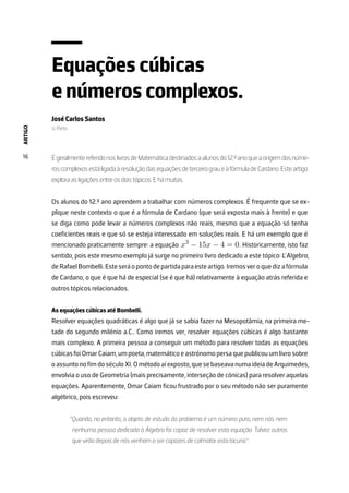 ARTIGO
16
Equações cúbicas
e números complexos.
José Carlos Santos
U. Porto
ÉgeralmentereferidonoslivrosdeMatemáticadestinadosaalunosdo12.ºanoqueaorigemdosnúme-
roscomplexosestáligadaàresoluçãodasequaçõesdeterceirograueàfórmuladeCardano.Esteartigo
explora as ligações entre os dois tópicos. E há muitas.
Os alunos do 12.º ano aprendem a trabalhar com números complexos. É frequente que se ex-
plique neste contexto o que é a fórmula de Cardano (que será exposta mais à frente) e que
se diga como pode levar a números complexos não reais, mesmo que a equação só tenha
coeficientes reais e que só se esteja interessado em soluções reais. E há um exemplo que é
mencionado praticamente sempre: a equação x3
− 15x − 4 = 0. Historicamente, isto faz
sentido, pois este mesmo exemplo já surge no primeiro livro dedicado a este tópico: L’Algebra,
deRafaelBombelli.Esteseráopontodepartidaparaesteartigo.Iremosveroquedizafórmula
de Cardano, o que é que há de especial (se é que há) relativamente à equação atrás referida e
outros tópicos relacionados.
As equações cúbicas até Bombelli.
Resolver equações quadráticas é algo que já se sabia fazer na Mesopotâmia, na primeira me-
tade do segundo milénio a.C.. Como iremos ver, resolver equações cúbicas é algo bastante
mais complexo. A primeira pessoa a conseguir um método para resolver todas as equações
cúbicas foi Omar Caiam, um poeta, matemático e astrónomo persa que publicou um livro sobre
oassuntonofimdoséculoXI.Ométodoaíexposto, quesebaseavanumaideiadeArquimedes,
envolvia o uso de Geometria (mais precisamente, interseção de cónicas) para resolver aquelas
equações. Aparentemente, Omar Caiam ficou frustrado por o seu método não ser puramente
algébrico, pois escreveu:
“Quando, no entanto, o objeto de estudo do problema é um número puro, nem nós nem
nenhuma pessoa dedicada à Álgebra foi capaz de resolver esta equação. Talvez outros
que virão depois de nós venham a ser capazes de colmatar esta lacuna.”.
 