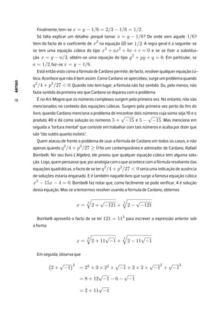 ARTIGO
18
Finalmente, tem-se x = y − 1/6 = 2/3 − 1/6 = 1/2.
Só falta explicar um detalhe: porquê tomar x = y − 1/6? De onde vem aquele 1/6?
Vem do facto de o coeficiente de x2
na equação (2) ser 1/2. A regra geral é a seguinte: se
se tem uma equação cúbica do tipo x3
+ ax2
+ bx + c = 0 e se se fizer a substitui-
ção x = y − a/3, obtém-se uma equação do tipo y3
+ py + q = 0. Em particular, se
a = 1/2, faz-se x = y − 1/6.
Está então visto como a fórmula de Cardano permite, de facto, resolver qualquer equação cú-
bica. Acontece que não é bem assim. Como Cardano se apercebeu, surge um problema quando
q2
/4 + p3
/27  0. Quando isto tem lugar, a fórmula não faz sentido. Ou, pelo menos, não
fazia sentido da primeira vez que Cardano se deparou com o problema.
É no Ars Magna que os números complexos surgem pela primeira vez. No entanto, não são
mencionados no contexto das equações cúbicas. Surgem pela primeira vez perto do fim do
livro, quando Cardano menciona o problema de encontrar dois números cuja soma seja 10 e o
produto 40 e dá como solução os números 5 +
√
−15 e 5 −
√
−15. Mas menciona em
seguida a “tortura mental” que consiste em trabalhar com tais números e acaba por dizer que
são “tão subtis quanto inúteis”.
Quem atacou de frente o problema de usar a fórmula de Cardano em todos os casos, e não
apenas quando q2
/4 + p3
/27 ≥ 0 foi um contemporâneo e admirador de Cardano, Rafael
Bombelli. No seu livro L’Algebra, ele provou que qualquer equação cúbica tem alguma solu-
ção.Logo,quempensasseque,poranalogiacomo queacontececomafórmularesolventedas
equações quadráticas, o facto de se ter q2
/4 + p3
/27  0 seria uma indicação de ausência
de soluções estaria enganado. E é também naquele livro que surge a famosa equação cúbica
x3
− 15x − 4 = 0. Bombelli faz notar que, como facilmente se pode verificar, 4 é solução
desta equação. Mas se a tentarmos resolver usando a fórmula de Cardano, obtemos
x =
3

2 +
√
−121 +
3

2 −
√
−121
Bombelli aproveita o facto de se ter 121 = 112
para escrever a expressão anterior sob
a forma
x =
3

2 + 11
√
−1 +
3

2 − 11
√
−1
Em seguida, observa que

2 +
√
−1
3
= 22 + 3 × 22 ×
√
−1 + 3 × 2 ×
√
−1
2
+
√
−1
3
= 8 + 12
√
−1 − 6 −
√
−1
= 2 + 11
√
−1
 