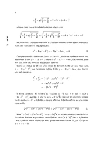 ARTIGO
20
e
−
q
2
−

q2
4
+
p3
27
= 2 − 2i = (−1 − i)3
pelo que, neste caso, a fórmula de Cardano dá origem à raiz
3

−
q
2
+

q2
4
+
p3
27
+
3

−
q
2
+

q2
4
+
p3
27
= −1 + i − 1 − i = −2
HáumamaneirasimplesdeobtertodasascúbicasdeBombelli.Tomam-sedoisinteirosnão
nulos aebe considera-se a equação cúbica
x3
− 3

a2
+ b2

x − 2

a3
− 3ab2

= 0
É sempre uma cúbica de Bombelli. Com a = 2 e b = 1, obtém-se aquela que vem no livro
de Bombelli e, com a = −1 e b = 1, obtém-se x3
− 6x − 4 = 0. E, naturalmente, pode-
mos criar assim uma infinidade de cúbicas de Bombelli.
Quanto ao motivo de (4) ser uma cúbica de Bombelli, basta ver que, neste caso,
p = −3

a2
+ b2

(que é um inteiro múltiplo de 3) e q = −2

a3
− 3ab2

(que é um in-
teiro par). Além disso,
q2
4
+
p3
27
=

−a3
+ 3ab2
2
−

a2
+ b2
3
= −9a4
b2
+ 6a2
b4
− b6
= −

3a2
b − b3
2
O termo constante do membro da esquerda de (4) não é 0 pois é igual a
−2a

a2
− 3b2

,quenãoé 0,umavezque a ̸= 0e
√
3 éirracional.Umargumentoanálogo
mostra que 3a2
b − b3
̸= 0. Então, neste caso, a fórmula de Cardano afirma que uma raiz da
equação (4) é
3

a3 − 3ab2 + (3a2b − b3) i + 3

a3 − 3ab2 − (3a2b − b3) i
Masa3
− 3ab2
±

3a2
b − b3

i = (a ± bi)3
e,portanto,osnúmerosqueestãodentro
dos radicais de ambas as parcelas da soma (5) são da forma (α + βi)3
, com α e β inteiros.
De facto, decorre do que foi visto que a raiz que se obtém neste caso é 2a, pois (5) é igual a
a + bi + a − bi.
(4)
(5)
 