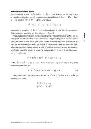 ARTIGO
21
A validade da fórmula de Cardano.
Voltemos à equação cúbica de Bombelli: x3
− 15x − 4 = 0. Já vimos que 4 é solução des-
ta equação. Será que tem outras? Para determinar isso, podemos dividir x3
− 15x − 4 por
x − 4; o resultado é x2
+ 4x + 1. Então, uma vez que
x3
− 15x − 4 = (x − 4)

x2
+ 4x + 1

as soluções da equação x2
+ 4x + 1 = 0 também são soluções da cúbica de que partimos.
E aquela equação quadrática tem duas soluções: −2 ±
√
3.
Uma questão natural a colocar aqui é a seguinte: porque é que a fórmula de Cardano nos dá
a solução 4 mas não as outras duas? Acontece que esta pergunta parte de um pressuposto
falso; com efeito, ao contrário do que poderá parecer, a fórmula de Cardano dá-nos todas as
soluções. A fim de explicar porque é que assim é, é conveniente começar por ver porque é que
a fórmula de Cardano é válida. Aquela fórmula é frequentemente apresentada sem qualquer
justificação, mas até é simples de provar. Se, na expressão x3
+ px + q , substituirmos x
por u + v, obtemos
u3
+ 3u2
v + 3uv2
+ v3
+ p (u + v) + q
Mas u2
v + uv2
= uv (u + v) e, portanto, afirmar que a expressão anterior é igual a 0
é o mesmo que afirmar que
u3
+ v3
+ q + (u + v) (3uv + p) = 0
Para que isto tenha lugar, basta que se tenha u3
+ v3
+ q = 0 e 3uv + p = 0. Mas se
for este o caso, então

u3 + v3 = −q
u3v3 = −p3/27
(6)
Artigo completo em rce.casadasciencias.org/rceapp/art/2023/031/
 