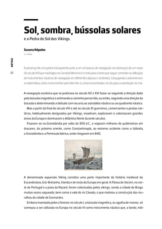 ARTIGO
22
Sol, sombra, bússolas solares
e a Pedra do Sol dos Vikings.
Suzana Nápoles
U. Lisboa
A presença de uma pedra transparente junto a um compasso de navegação nos destroços de um navio
doséculoXVIquenaufragounoCanaldaManchaéomoteparaotextoquesegue,centradonautilização
de instrumentos náuticos de navegação em diferentes épocas e contextos. Conjugando a astronomia e
a matemática, estes instrumentos permitem ler os sinais encontrados no céu para a orientação no mar.
A navegação oceânica que se praticava no século XV e XVI fazia-se seguindo a direção dada
pela bússola magnética e estimando o caminho percorrido, ou então, seguindo uma direção da
bússola e determinando a latitude com recurso ao astrolábio náutico ou ao quadrante náutico.
Mas a partir do final do século VIII e até ao século XI guerreiros, comerciantes e piratas nór-
dicos, habitualmente designados por Vikings, invadiram, exploraram e colonizaram grandes
áreas da Europa e dominaram o Atlântico Norte durante séculos.
Fixaram-se na Gronelândia por volta de 950 d.C., e viajaram milhares de quilómetros em
dracares, do próximo oriente, como Constantinopla, ao extremo ocidente como a Islândia,
a Gronelândia e a Península Ibérica, onde chegaram em 840.
A denominada expansão Viking constitui uma parte importante da história medieval da
Escandinávia, Grã-Bretanha, Irlanda e do resto da Europa em geral. A Póvoa de Varzim, no nor-
te de Portugal e a praia da Nazaré, foram colonizadas pelos vikings, sendo a cidade de Braga
muitas vezes saqueada, bem como o vale do rio Cávado, o que motivou a construção das mu-
ralhas da cidade de Guimarães.
Embora inventada pelos chineses no século I, a bússola magnética, ou agulha de marear, só
começou a ser utilizada na Europa no século III como instrumento náutico que, a bordo, indi-
 