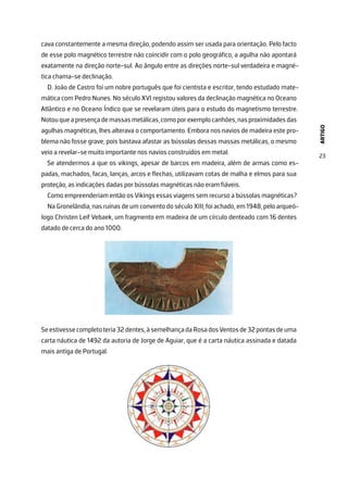 ARTIGO
23
cava constantemente a mesma direção, podendo assim ser usada para orientação. Pelo facto
de esse polo magnético terrestre não coincidir com o polo geográfico, a agulha não apontará
exatamente na direção norte-sul. Ao ângulo entre as direções norte-sul verdadeira e magné-
tica chama-se declinação.
D. João de Castro foi um nobre português que foi cientista e escritor, tendo estudado mate-
mática com Pedro Nunes. No século XVI registou valores da declinação magnética no Oceano
Atlântico e no Oceano Índico que se revelaram úteis para o estudo do magnetismo terrestre.
Notouqueapresençademassasmetálicas,comoporexemplocanhões,nasproximidadesdas
agulhas magnéticas, lhes alterava o comportamento. Embora nos navios de madeira este pro-
blema não fosse grave, pois bastava afastar as bússolas dessas massas metálicas, o mesmo
veio a revelar-se muito importante nos navios construídos em metal.
Se atendermos a que os vikings, apesar de barcos em madeira, além de armas como es-
padas, machados, facas, lanças, arcos e flechas, utilizavam cotas de malha e elmos para sua
proteção, as indicações dadas por bússolas magnéticas não eram fiáveis.
Como empreenderiam então os Vikings essas viagens sem recurso a bússolas magnéticas?
Na Gronelândia, nas ruínas de um convento do século XIII, foi achado, em 1948, pelo arqueó-
logo Christen Leif Vebaek, um fragmento em madeira de um círculo denteado com 16 dentes
datado de cerca do ano 1000.
Seestivessecompletoteria32dentes,àsemelhançadaRosadosVentosde32pontasdeuma
carta náutica de 1492 da autoria de Jorge de Aguiar, que é a carta náutica assinada e datada
mais antiga de Portugal.
 