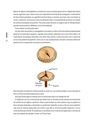 ARTIGO
24
Apesar de alguns investigadores considerarem que se tratava apenas de um objeto decorativo,
outros sugeriram que o disco seria uma importante ferramenta de navegação. A descoberta
de duas linhas gravadas na superfície do disco levou a concluir que este, com uma haste no
centro, o gnómon, funcionaria como uma Bússola Solar, correspondendo as linhas ao traçado
da sombra da projeção do gnómon. Terá sido usada durante as viagens que os Vikings faziam
quando atravessavam o Atlântico rumo à Gronelândia.
Como utilizar uma bússola solar?
Um dia antes da partida, os navegadores marcavam no disco o fim da sombra projetada pelo
gnómon em intervalos regulares. Ligando esses pontos, obtinham uma curva. Para obter a di-
reção Norte-Sul bastava desenhar uma linha reta unindo o centro do disco com o ponto da
curva mais próximo do gnómon. Uma vez no mar, bastava fazer coincidir o final da sombra do
gnómon com um ponto da curva para se orientarem.
Nas bússolas com gnómon móvel, quando ao rodá-lo a sua sombra atingir a curva marcada no
disco, a haste horizontal aponta para norte.
Será que existe alguma relação entre uma bússola solar e um relógio de sol?
O relógio de sol é um instrumento que determina as divisões do dia através do movimento
da sombra de um objeto, o gnómon, sobre o qual incidem os raios solares e que se projeta so-
bre uma base graduada, o mostrador ou quadrante. Suponha-se que a Terra é uma superfície
cujo eixo de rotação passa pelo seu centro e que ela se encontra parada enquanto o sol se
move de Este para Oeste. À medida que o sol efetua o seu movimento (aparente), a sombra do
eixo cai no plano do equador e move-se 15° por hora.
 