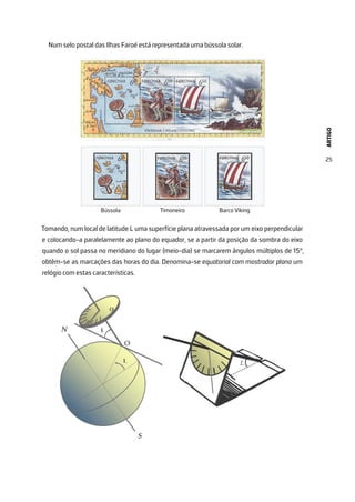 ARTIGO
25
Num selo postal das Ilhas Faroé está representada uma bússola solar.
Tomando, num local de latitude L uma superfície plana atravessada por um eixo perpendicular
e colocando-a paralelamente ao plano do equador, se a partir da posição da sombra do eixo
quando o sol passa no meridiano do lugar (meio-dia) se marcarem ângulos múltiplos de 15°,
obtêm-se as marcações das horas do dia. Denomina-se equatorial com mostrador plano um
relógio com estas características.
 