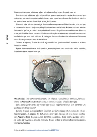 ARTIGO
26
Podemos dizer que o relógio de sol e a bússola solar funcionam de modo inverso.
Enquanto num relógio de sol, a orientação do gnómon exatamente na direção norte-sul per-
mite que a sua sombra no mostrador indique a hora, numa bússola solar é a direção da sombra
do gnómon que permite determinar a direção norte-sul.
Abússolasolarsópermitenavegardentrodalatitudeparaaqualfoiconstruída,umavezque
o tamanho da sombra projetada pelo gnómon varia com a latitude. Para ser utlizada noutras
latitudesháquetraçaralinhacorrespondenteàsombradognómonnessaslatitudes.Mascom
o traçado de várias linhas torna-se difícil a sua utilização, uma vez que é necessário memorizar
qual a linha que está a ser utilizada. A vantagem de uma bússola solar sobre uma bússola co-
mum é que aponta para o norte verdadeiro.
Durante a Segunda Guerra Mundial, alguns exércitos que combatiam no deserto usaram
bússolas solares.
Apesar de mais modernas, mais precisas, e contemplando uma escala para várias latitudes,
baseavam-se no mesmo princípio.
Mas a bússola solar só funciona quando há sol, pelo que a sua utilização é limitada, nomeada-
mente no Atlântico Norte, tendo em conta as nuvens pesadas e a neblina da região.
Como conseguiriam então os vikings fazer longas viagens marítimas sem identificar um
ponto de referência seguro?
Durante décadas, os investigadores sugeriram que as “pedras do sol“, mencionadas em con-
tos vikings como “A Saga do Rei Olaf”, eram a chave para navegar sob céus menos ensolara-
dos. As pedras do sol da lenda podiam identificar a localização do sol mesmo que este estives-
se oculto por nuvens, no entanto, nenhuma dessas pedras foi encontrada em embarcações
vikings naufragadas.
Artigo completo em rce.casadasciencias.org/rceapp/art/2023/032/
 