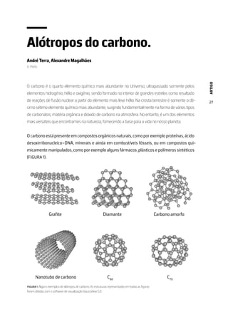 ARTIGO
27
Alótropos do carbono.
André Terra, Alexandre Magalhães
U. Porto
O carbono é o quarto elemento químico mais abundante no Universo, ultrapassado somente pelos
elementos hidrogénio, hélio e oxigénio, sendo formado no interior de grandes estrelas como resultado
de reações de fusão nuclear a partir do elemento mais leve hélio. Na crosta terrestre é somente o dé-
cimo sétimo elemento químico mais abundante, surgindo fundamentalmente na forma de vários tipos
de carbonatos, matéria orgânica e dióxido de carbono na atmosfera. No entanto, é um dos elementos
mais versáteis que encontramos na natureza, fornecendo a base para a vida no nosso planeta.
Ocarbonoestápresenteemcompostosorgânicosnaturais,comoporexemploproteínas,ácido
desoxirribonucleico–DNA, minerais e ainda em combustíveis fósseis, ou em compostos qui-
micamente manipulados, como por exemplo alguns fármacos, plásticos e polímeros sintéticos
(FIGURA 1).
FIGURA 1. Alguns exemplos de alótropos de carbono. As estruturas representadas em todas as figuras
foram obtidas com o software de visualização GaussView 5.0.
 