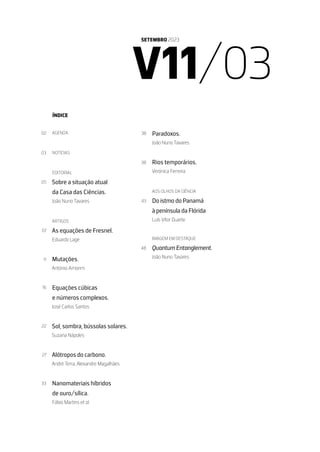 V11/03
SETEMBRO 2023
ÍNDICE
AGENDA
NOTÍCIAS
EDITORIAL
Sobre a situação atual
da Casa das Ciências.
João Nuno Tavares
ARTIGOS
As equações de Fresnel.
Eduardo Lage
Mutações.
António Amorim
Equações cúbicas
e números complexos.
José Carlos Santos
Sol, sombra, bússolas solares.
Suzana Nápoles
Alótropos do carbono.
André Terra, Alexandre Magalhães
Nanomateriais híbridos
de ouro/sílica.
Fábio Martins et al.
Paradoxos.
João Nuno Tavares
Rios temporários.
Verónica Ferreira
AOS OLHOS DA CIÊNCIA
Do istmo do Panamá
à península da Flórida
Luís Vítor Duarte
IMAGEM EM DESTAQUE
Quantum Entanglement.
João Nuno Tavares
02
03
05
07
11
16
22
27
33
38
38
43
48
 