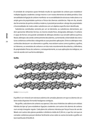 ARTIGO
28
A variedade de compostos quase ilimitada resulta da capacidade do carbono para estabelecer
múltiplas ligações covalentes consigo mesmo e com muitos elementos da tabela periódica. Esta
versatilidadedeligaçãodocarbonomanifesta-senavariabilidadedeestruturasmolecularesena
ampla gama de propriedades químicas e físicas das diversas substâncias. Hoje em dia, através
das ferramentas da química sintética moderna, é possível personalizar o design das propriedades
e funcionalidades de modo a obter substâncias com um objetivo específico bem identificado.
Substâncias constituídas somente por um só elemento, ou substâncias elementares, po-
dem apresentar diferentes formas, no mesmo estado físico, designadas alótropos. O carbono
é capaz de formar uma grande variedade de alótropos devido à sua versátil valência química.
Novos alótropos vão sendo continuamente descobertos, aumentando a diversidade das estru-
turascarbónicasconhecidasealargandoassuaspossíveisaplicações.Entreosalótroposmais
conhecidos destacam-se o diamante e a grafite, mas existem outros como o grafeno, o grafino,
os fulerenos, os nanotubos de carbono e um dos mais recentemente descobertos, o bifenileno.
As propriedades físicas do carbono e, consequentemente, as suas aplicações tecnológicas, va-
riam de acordo com sua forma alotrópica.
Grafite.
FIGURA 2. Estrutura da grafite.
A grafite é um mineral com estrutura atómica de camadas planares em que os átomos de car-
bono estão dispostos formando hexágonos contíguos.
Na grafite, cada átomo de carbono usa apenas 3 dos seus 4 eletrões de valência em orbitais
híbridas do tipo sp2
para estabelecer ligações covalentes com outros três átomos de carbono
num arranjo triangular regular. Cada plano de carbonos interatua por forças fracas de van der
Waals com outros dois planos paralelos à distância média de 0,34 nm, o que faz com que as
camadas carbónicas possam deslizar facilmente umas sobre as outras tornando a grafite um
bom lubrificante (FIGURA 2).
 