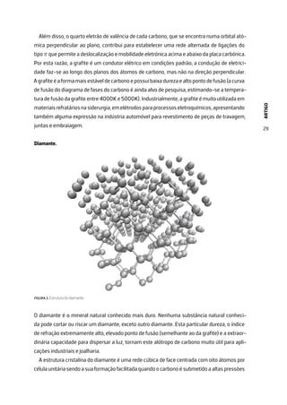 ARTIGO
29
Além disso, o quarto eletrão de valência de cada carbono, que se encontra numa orbital ató-
mica perpendicular ao plano, contribui para estabelecer uma rede alternada de ligações do
tipo π que permite a deslocalização e mobilidade eletrónica acima e abaixo da placa carbónica.
Por esta razão, a grafite é um condutor elétrico em condições padrão; a condução de eletrici-
dade faz-se ao longo dos planos dos átomos de carbono, mas não na direção perpendicular.
Agrafiteéaformamaisestáveldecarbonoepossuibaixadurezaealtopontodefusão(acurva
de fusão do diagrama de fases do carbono é ainda alvo de pesquisa, estimando-se a tempera-
tura de fusão da grafite entre 4000K e 5000K). Industrialmente, a grafite é muito utilizada em
materiaisrefratáriosnasiderurgia,emelétrodosparaprocessoseletroquímicos,apresentando
também alguma expressão na indústria automóvel para revestimento de peças de travagem,
juntas e embraiagem.
Diamante.
FIGURA 3. Estrutura do diamante.
O diamante é o mineral natural conhecido mais duro. Nenhuma substância natural conheci-
da pode cortar ou riscar um diamante, exceto outro diamante. Esta particular dureza, o índice
de refração extremamente alto, elevado ponto de fusão (semelhante ao da grafite) e a extraor-
dinária capacidade para dispersar a luz, tornam este alótropo de carbono muito útil para apli-
cações industriais e joalharia.
A estrutura cristalina do diamante é uma rede cúbica de face centrada com oito átomos por
célulaunitáriasendoasuaformaçãofacilitadaquandoocarbonoésubmetidoaaltaspressões
 