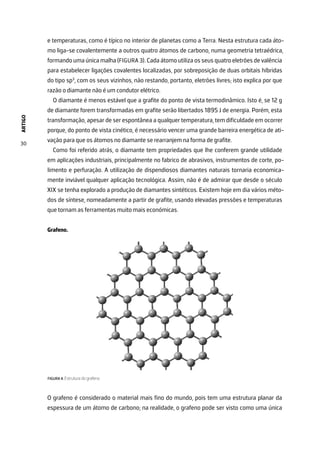 ARTIGO
30
e temperaturas, como é típico no interior de planetas como a Terra. Nesta estrutura cada áto-
mo liga-se covalentemente a outros quatro átomos de carbono, numa geometria tetraédrica,
formando uma única malha (FIGURA 3). Cada átomo utiliza os seus quatro eletrões de valência
para estabelecer ligações covalentes localizadas, por sobreposição de duas orbitais híbridas
do tipo sp3
, com os seus vizinhos, não restando, portanto, eletrões livres; isto explica por que
razão o diamante não é um condutor elétrico.
O diamante é menos estável que a grafite do ponto de vista termodinâmico. Isto é, se 12 g
de diamante forem transformadas em grafite serão libertados 1895 J de energia. Porém, esta
transformação, apesar de ser espontânea a qualquer temperatura, tem dificuldade em ocorrer
porque, do ponto de vista cinético, é necessário vencer uma grande barreira energética de ati-
vação para que os átomos no diamante se rearranjem na forma de grafite.
Como foi referido atrás, o diamante tem propriedades que lhe conferem grande utilidade
em aplicações industriais, principalmente no fabrico de abrasivos, instrumentos de corte, po-
limento e perfuração. A utilização de dispendiosos diamantes naturais tornaria economica-
mente inviável qualquer aplicação tecnológica. Assim, não é de admirar que desde o século
XIX se tenha explorado a produção de diamantes sintéticos. Existem hoje em dia vários méto-
dos de síntese, nomeadamente a partir de grafite, usando elevadas pressões e temperaturas
que tornam as ferramentas muito mais económicas.
Grafeno.
FIGURA 4. Estrutura do grafeno.
O grafeno é considerado o material mais fino do mundo, pois tem uma estrutura planar da
espessura de um átomo de carbono; na realidade, o grafeno pode ser visto como uma única
 