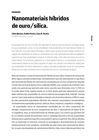 ARTIGO
33
Nanomateriais híbridos
de ouro/sílica.
Fábio Martins, Eulália Pereira, Clara R. Pereira
REQUIMTE/LAQV/ DQB/ FC/ U. Porto
As nanopartículas de ouro e de sílica têm aplicação em diversas áreas da ciência e tecnologia devido
às suas propriedades únicas e à sua versatilidade. O desenvolvimento de nanomateriais híbridos de
ouro/sílica tem assumido especial destaque e aberto novos campos de oportunidades, devido à con-
jugação das propriedades de ambos os componentes num único nanomaterial (multifuncionalidade) e
surgimento de novas propriedades sinérgicas. O presente artigo incide sobre esta classe de nanoma-
teriais híbridos. Primeiramente, apresenta-se uma perspetiva histórica e as propriedades únicas dos
nanomateriais híbridos de ouro/sílica, seguindo-se alguns dos métodos mais relevantes usados para
a sua preparação. Por último, apresentam-se alguns exemplos de aplicações atuais de nanomateriais
híbridos de ouro/sílica, nomeadamente no tratamento do cancro e na purificação de águas.
Antes de introduzir a classe de nanomateriais híbridos de ouro/sílica, é importante começar por
definir alguns conceitos fundamentais, nomeadamente o que são nanomateriais e o que distin-
gue nanomateriais híbridos de nanomateriais constituídos por um único componente. Segundo
a União Internacional de Química Pura e Aplicada (IUPAC), uma nanopartícula é definida como
sendo uma partícula que apresenta pelo menos uma das suas dimensões entre 1 e 100 nm.
A escolha deste limite superior baseia-se no facto destas partículas apresentarem proprie-
dades distintas das propriedades do mesmo material macroscópico (bulk material). Contudo,
o termo “nano” pode ainda ser estendido a materiais com dimensões inferiores a 500 nm, quan-
do estes apresentam propriedades diferentes dos materiais macroscópicos correspondentes,
nomeadamente propriedades químicas, elétricas, óticas, mecânicas, magnéticas e reológicas.
As propriedades únicas de nanomateriais constituídos por um único componente, por
exemplo, nanopartículas de ouro, nanopartículas de sílica e nanomateriais de óxidos de fer-
ro magnéticos, levou ao desenvolvimento de métodos para a sua síntese que permitam ob-
ter um elevado controlo de parâmetros como a morfologia (tamanho e forma), propriedades
texturais (área superficial específica e porosidade) e química superficial. Nas últimas décadas,
tem-se observado um interesse crescente na investigação e desenvolvimento de sistemas
substancialmente mais complexos, constituídos por pelo menos dois nanomateriais diferen-
tes, os quais são designados de nanomateriais híbridos. Estes novos materiais permitem não
 