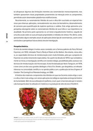 ARTIGO
34
só ultrapassar algumas das limitações inerentes aos nanomateriais monocomponente, mas
também apresentam novas propriedades provenientes da interação entre os componentes,
permitindo assim desenvolver plataformas multifuncionais.
Recentemente, os nanomateriais híbridos de ouro e sílica têm suscitado um especial inte-
resse para diversas aplicações, nomeadamente nas áreas da biomedicina, desenvolvimento
de sensores para quantificação de espécies químicas e catálise. Este artigo apresenta uma
perspetiva abrangente sobre os nanomateriais híbridos de ouro/sílica e sua importância na
atualidade. Na primeira parte apresenta-se um breve enquadramento histórico, seguido de
uma discussão sobre as suas principais propriedades e métodos de síntese. Por último, serão
apresentados alguns exemplos atuais de aplicações deste tipo de nanomateriais, assim como
conclusões e perspetivas futuras desta área de investigação.
Perspetiva histórica.
O início da nanotecnologia é muitas vezes conotado com a famosa palestra do físico Richard
Feynman, em 1959, intitulada There’s Plenty of Room at the Bottom. No entanto, nessa altu-
ra, as capacidades técnicas de miniaturização eram muito limitadas, pelo que a proposta de
Feynman era ainda meramente especulativa. Só a partir da década de 1970 é que verdadeira-
mente se iniciou a investigação científica em nanotecnologia, possibilitada pelos avanços nas
técnicas de miniaturização e de microscopia. A área foi batizada por Norio Taniguchi, em 1974,
e teve como um dos seus grandes ideólogos o físico Eric Drexler, que despoletou um elevado
interesse na comunidade científica e na opinião pública com a publicação do livro Engines of
Creation: The Coming Era of Nanotechnology, em 1986.
A história dos materiais componentes dos híbridos em que nos focamos neste artigo, o ouro
easílica,ébemmaisantiga,comváriasaplicaçõestecnológicasreportadasaolongodahistória
da humanidade. Além da sua utilização em joalharia, o ouro, quer à macroescala quer à nanoes-
cala (nanopartículas), foi utilizado em medicina e na produção de vidro dicroico (FIGURA 1).
FIGURA 1. Lycurgus Cup, Império romano, século IV. O vidro que integra esta taça possui na sua constituição
nanopartículas de ouro e de prata que a tornam vermelha e transparente quando iluminada por trás
e verde opaca quando iluminada pela frente.
 