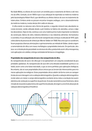 ARTIGO
35
Na Idade Média, os elixires de ouro eram um remédio para o tratamento de febres e até mes-
mo da sífilis. Contudo, só em 1890 é que a sua utilização foi reportada na medicina moderna
pelo bacterologista Robert Koch, que identificou os efeitos tóxicos do ouro no tratamento da
tuberculose. Embora ainda se possam encontrar terapias análogas, com o desenvolvimento
da medicina moderna, muitas destas têm caído em desuso.
A sílica existe na natureza sob a forma de quartzo, o segundo mineral mais abundante na
crosta terrestre, sendo utilizada desde a pré-história no fabrico de utensílios, armas e obje-
tos decorativos. Hoje em dia, continua a ser uma matéria prima muito importante na indústria
da construção, fabrico do vidro, indústria eletrónica e nas indústrias alimentar, farmacêutica
e cosmética. A sua utilização sob a forma de nanopartículas começou na década de 1970, após
a descoberta do processo de síntese por Werner Stöber em 1968. Nos anos que se sucederam,
foram propostas diversas otimizações e aprimoramentos ao método de Stöber, dando origem
a nanomateriais de sílica com novas morfologias e propriedades texturais. Em particular, des-
taca-se a introdução de porosidade na estrutura da sílica, produzindo assim sílica mesoporosa,
com aplicações em catálise, entrega controlada de fármacos e imagiologia.
Propriedades das nanopartículas de ouro e das nanopartículas de sílica.
As nanopartículas de ouro e de sílica por si só apresentam um conjunto considerável de pro-
priedades apelativas. As nanopartículas de ouro têm uma elevada estabilidade química e co-
loidal, assim como uma baixa toxicidade, o que as torna perfeitas para aplicações biológicas.
No entanto, são as suas propriedades óticas únicas que as tornam tão interessantes para inú-
meras aplicações tecnológicas. Estas propriedades óticas advêm da forma como as nanopar-
tículasdeourointeragemcomaradiaçãoeletromagnética.Quandoaradiaçãoeletromagnética
incide sobre um metal, o campo eletromagnético oscilante da luz induz a oscilação da nuvem
eletrónica de condução na superfície da partícula. À escala nanométrica esse fenómeno, deno-
minadoderessonânciaplasmónicadesuperfícielocalizada,dáorigemaumaforteabsorçãode
radiação eletromagnética (FIGURA 2).
FIGURA 2. Ressonância plasmónica de superfície localizada de uma partícula metálica.
 
