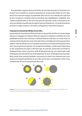 ARTIGO
37
As propriedades singulares destas duas famílias de nanomateriais podem ser facilmente com-
binadas numa só plataforma, através da preparação de nanopartículas híbridas de ouro/sílica.
Dessa forma é possível conjugar as propriedades óticas do ouro, com a elevada área superficial
da sílica mesoporosa, mantendo ainda uma excelente biocompatibilidade e estabilidade. Esta
multifuncionalidade pode ser útil numa vasta gama de aplicações, desde a construção de sen-
sores para deteção e quantificação de espécies químicas/bioquímicas, à remoção de poluentes
existentes em águas residuais e, até mesmo, ao diagnóstico e tratamento de doenças.
Preparação de nanomateriais híbridos de ouro/sílica.
Apreparaçãodenanomateriaishíbridostemsidoumdosgrandesdesafiosemnanotecnologia,
dado que a conjugação de materiais diferentes exige que se ultrapasse o problema da incom-
patibilidade existente entre a estrutura cristalina de diversos materiais e, em muitos casos, da
suabaixaadesão.Atualmente,sãojáconhecidasdiversasestratégiasdesíntesequepermitem
preparar materiais híbridos com um excelente controlo do seu tamanho/distribuição de tama-
nhos, forma e química de superfície. Em nanopartículas híbridas, a conformação relativa entre
os dois componentes dá origem a diferentes tipos de partículas, destacando-se (FIGURA 4):
A) Nanopartículas núcleo-coroa (core-shell); B) Nanopartículas tipo saco vitelino (yolk-shell);
C) Nanopartículas heterodiméricas; D) Nanopartículas de Janus; E) Nanopartículas decoradas.
Nesta secção serão somente abordados os processos de síntese mais relevantes para a pre-
paração de nanopartículas híbridas de ouro/sílica de três tipos, nomeadamente núcleo-coroa,
nanopartículas de Janus e nanopartículas decoradas.
B) C)
D) E)
A)
FIGURA 4. Diferentes tipos de nanopartículas híbridas. A) Nanopartículas núcleo-coroa. B) Nanopartículas tipo saco vitelino(yolk-shell).
C) Nanopartículas heterodiméricas. D) Nanopartículas de Janus. E) Nanopartículas decoradas.
Artigo completo em rce.casadasciencias.org/rceapp/art/2023/034/
 
