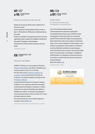 NOTÍCIAS
2
2
AGENDA
2
AGENDA
07/07
a 10/07(2024)
IX Internacional da Casa das Ciências
Depois do sucesso do VIII Encontro, repetiremos a
fórmula e o local!
Vamos regressar à Universidade de Aveiro, entre os
dias 7 e 10 de julho de 2024 para os habituais dias de
formação.
Estamos a trabalhar no programa que terá como tema
aglutinador Qual o impacto da Inteligência Artificial na
Educação? Vantagens e desvantagens.
Esteja atento! Contamos abrir inscrições muito em
breve!
UNIVERSIDADE DE AVEIRO
23/09(2023 | 24)
Pequenos naturalistas
O MHNC-UP lançou um novo programa educativo,
o Pequeno Naturalistas, que oferece atividades para
crianças e jovens entre os 5 e os 15 anos.
Tem três ciclos anuais: Colecionar o Mundo, Dar
a conhecer o Mundo (estes dois em formato de
academia, com sessões regulares ao longo do ano)
e o Explorar o Mundo.
Contactando diretamente com as peças e espaços
do Museu e com a ajuda dos elementos da equipa,
os participantes vão explorar a natureza e a cultura
através de uma série de atividades que replicam o
trabalho de curadoria, conservação, investigação e
comunicação que todos os dias se realiza num museu
de história natural e ciência.
Para mais informações acerca destes programas,
consulte o site do MHNC-UP.
UNIVERSIDADE DO PORTO, MUSEU DE HISTÓRIA NATURAL E DA CIÊNCIA
05/09
a 07/09 (2024)
ECRICE 2024
16.ª Conferência Europeia sobre
Investigação em Educação Química
Com o tema Educação Química para
o Desenvolvimento Sustentável: Capacitando
Comunidades Educacionais, esta conferência sobre
investigação em Educação Química, reconhecida
pela EuChemS, pretende divulgar novas pesquisas e
desenvolvimentos sobre esta temática. É importante
saber como os alunos adquirem conhecimentos, como
facilitar essa aquisição e desencadeá-la. É relevante
examinar diferentes ambientes de aprendizagem,
novas ferramentas educacionais e novas formas pelas
quais a neuroeducação, a tecnologia e a inteligência
artificial podem ser integradas na Educação Química
e promover o envolvimento dos alunos no processo
de aprendizagem.
Mais informações aqui.
CAMPUS DA CAPARICA, LISBOA
 