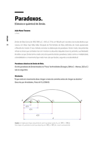 ARTIGO
38
Paradoxos.
(Clássico e quântico) de Zenão.
João Nuno Tavares
U. Porto
Zenão de Eleia (cerca de 490/485 a.C.–430 a.C.?) foi um filósofo pré-socrático da escola eleática que
nasceu em Eleia, hoje Vélia, Itália. Discípulo de Parménides de Eleia, defendeu de modo apaixonado
a filosofia do mestre. O seu método consistia na elaboração de paradoxos. Deste modo, não pretendia
refutar as teses que combatia mas sim mostrar os absurdos daquelas teses (e, portanto, sua falsidade).
Acredita-se que Zenão tenha criado cerca de quarenta destes paradoxos, todos contra a multiplicidade,
a divisibilidade e o movimento (que nada mais são que ilusões, segundo a escola eleática).
Paradoxos clássicos de Zenão de Eleia.
OstrêsparadoxosdeZenãolistadosna”Física”deAristóteles(Estagira,384a.C.—Atenas,322a.C.)
são os seguintes:
Dicotomia.
”O que está em movimento deve chegar a meio do caminho antes de chegar ao destino.”
Descrito por Aristóteles, Física VI: 9, 239b10.
FIGURA 1. Um objeto para chegar a B, partindo de A, tem que atingir o ponto C1, com AC1 = AB/2 .
Para chegar a C1, partindo de A, tem que atingir C2, com AC2 = AC1/2 , e assim sucessivamente.
 