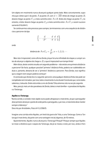 ARTIGO
39
Um objeto em movimento nunca alcançará qualquer ponto dado. Mais concretamente, supo-
nha que o leitor quer ir do ponto A ao ponto B, com d = AB. Antes de chegar ao ponto B,
deverá chegar ao ponto C1, a meio caminho entre A e B. Antes de chegar ao ponto C1, no
entanto, o leitor deverá chegar ao ponto C2, a meio caminho entre A e C1, e assim sucessi-
vamente (FIGURA 1).
Se continuarmos este processo para sempre, terminaremos com uma sequência de distân-
cias a percorrer do tipo

· · · ,
d
2n
, · · · ,
d
8
,
d
4
,
d
2

onde
distância de A a Cn =
d
2n
, n = 1, 2, 3, · · ·
Mas isto é impossível, como afirma Zenão, já que há uma infinidade de etapas a cumprir an-
tes de alcançar o objetivo de chegar a B, o que é impossível num tempo finito!
Além disso, deste cenário resulta um segundo problema– não existe uma primeira distância
a percorrer! De facto, qualquer possível ”primeira” distância finita, poderia ser subdividida em
duas e, portanto, deixaria de ser a ”primeira” distância a percorrer. Para Zenão, isso significa
que a viagem nem sequer poderia começar!
A conclusão que Zenão tira é a seguinte: percorrer uma qualquer distância finita não pode ser
completadaneminiciadae,porisso,todoomovimentoéumailusão!Conclusãoque,comotodos
sabemos, é absurda. Onde está então o erro de Zenão? Discutiremos isto na secção seguinte.
Mas,parajá,maisumdosparadoxosdeZenão,talvezomaisfamiliar–oparadoxodeAquiles
e a Tartaruga.
Aquiles e a Tartaruga.
”Numa corrida, o corredor mais rápido nunca pode ultrapassar o mais lento, já que o perseguidor
deveprimeiroalcançaropontodeondepartiuoperseguido,e,porisso,omaislentodevemanter
sempre a liderança.”
Descrito por Aristóteles, Física VI: 9, 239b15.
Imagine uma corrida entre Aquiles, um herói da guerra de Tróia, e uma Tartaruga. Como a Tar-
taruga é mais lenta, ela parte com uma vantagem inicial, digamos, de 10 metros.
Aparentemente, Aquiles nunca alcançará a Tartaruga! Porquê? Porque sempre que Aquiles
se move a distância que o separa da Tartaruga, ela já se moveu e está, por isso, ainda à fren-
 