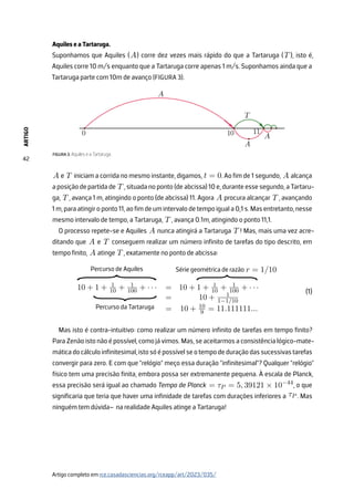 ARTIGO
42
Aquiles e a Tartaruga.
Suponhamos que Aquiles (A) corre dez vezes mais rápido do que a Tartaruga (T ), isto é,
Aquiles corre 10 m/s enquanto que a Tartaruga corre apenas 1 m/s. Suponhamos ainda que a
Tartaruga parte com 10m de avanço (FIGURA 3).
FIGURA 3. Aquiles e a Tartaruga.
A e T iniciam a corrida no mesmo instante, digamos, t = 0. Ao fim de 1 segundo, A alcança
a posição de partida de T , situada no ponto (de abcissa) 10 e, durante esse segundo, a Tartaru-
ga, T , avança 1 m, atingindo o ponto (de abcissa) 11. Agora A procura alcançar T , avançando
1 m, para atingir o ponto 11, ao fim de um intervalo de tempo igual a 0,1 s. Mas entretanto, nesse
mesmo intervalo de tempo, a Tartaruga, T , avança 0.1m, atingindo o ponto 11,1.
O processo repete-se e Aquiles A nunca atingirá a Tartaruga T ! Mas, mais uma vez acre-
ditando que A e T conseguem realizar um número infinito de tarefas do tipo descrito, em
tempo finito, A atinge T , exatamente no ponto de abcissa:
10 + 1 + 1
10 + 1
100 + · · · = 10 + 1 + 1
10 + 1
100 + · · ·
= 10 + 1
1−1/10
= 10 + 10
9 = 11.111111...
Percurso de Aquiles
Percurso da Tartaruga
Série geométrica de razão r = 1/10
}
}
}
Mas isto é contra-intuitivo: como realizar um número infinito de tarefas em tempo finito?
Para Zenão isto não é possível, como já vimos. Mas, se aceitarmos a consistência lógico-mate-
máticadocálculoinfinitesimal,istosóépossívelseotempodeduraçãodassucessivastarefas
convergir para zero. E com que ”relógio” meço essa duração ”infinitesimal”? Qualquer ”relógio”
físico tem uma precisão finita, embora possa ser extremanente pequena. À escala de Planck,
essa precisão será igual ao chamado Tempo de Planck = τP = 5, 39121 × 10−44
, o que
significaria que teria que haver uma infinidade de tarefas com durações inferiores a τP . Mas
ninguém tem dúvida– na realidade Aquiles atinge a Tartaruga!
(1)
Artigo completo em rce.casadasciencias.org/rceapp/art/2023/035/
 