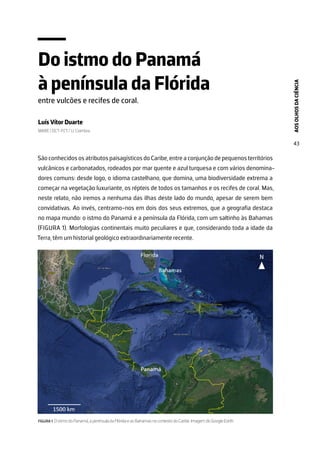 AOS
OLHOS
DA
CIÊNCIA
43
Do istmo do Panamá
à península da Flórida
entre vulcões e recifes de coral.
Luís Vítor Duarte
MARE | DCT-FCT/ U. Coimbra
São conhecidos os atributos paisagísticos do Caribe, entre a conjunção de pequenos territórios
vulcânicos e carbonatados, rodeados por mar quente e azul turquesa e com vários denomina-
dores comuns: desde logo, o idioma castelhano, que domina, uma biodiversidade extrema a
começar na vegetação luxuriante, os répteis de todos os tamanhos e os recifes de coral. Mas,
neste relato, não iremos a nenhuma das ilhas deste lado do mundo, apesar de serem bem
convidativas. Ao invés, centramo-nos em dois dos seus extremos, que a geografia destaca
no mapa mundo: o istmo do Panamá e a península da Flórida, com um saltinho às Bahamas
(FIGURA 1). Morfologias continentais muito peculiares e que, considerando toda a idade da
Terra, têm um historial geológico extraordinariamente recente.
FIGURA 1. O istmo do Panamá, a península da Flórida e as Bahamas no contexto do Caribe. Imagem do Google Earth.
 