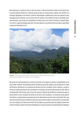 AOS
OLHOS
DA
CIÊNCIA
45
Não bastasse o contacto entre os dois oceanos, o Panamá desenha ainda a transição entre
as duas opostas “Américas”, fazendo parte do que se convencionou, talvez sem grande sus-
tentação geográfica, de América Central. Demasiados qualificativos para tão pequeno país.
Geologicamente falando, a terra está cheia de vulcões e de evidências dessa atividade, bem
adormecidos, cujo tempo de inatividade contribuiu para uma intensa cobertura vegetal. Mes-
mo assim, a geomorfologia pode dar uma boa ajuda no reconhecimento de alguns aparelhos
vulcânicos (FIGURAS 3 e 4).
FIGURA 3. Os ensinamentos da geomorfologia: a caldeira vulcânica do Valle de Antón (província de Coclé).
Um antigo vulcão do Neogénico escondido entre a imensa vegetação.
Do ponto de vista geodinâmico, estamos perante uma região de grande complexidade tectó-
nica, onde confluem demasiadas placas litosféricas para tão exígua área do planeta. À volta
do Panamá, identificam-se as placas da América do Sul, Caraíbas, Cocos e Nazca, e onde as
zonas de subducção levam clara vantagem em relação aos limites distensivos de rifte. Mas a
complexidade não fica por aqui, já que são vários os blocos de tendência compressiva que se
desenvolvem entre as placas da América do Sul e das Caraíbas e as restantes duas placas
do Pacífico, responsáveis por grande parte do relevo desta estreita faixa continental. Por isso,
nãoédeestranharqueasevidênciasdenaturezavulcânicasejamasdominantes,remontando
as mais antigas ao Cretácico terminal. De tal ordem, que grande parte do registo sedimentar
é feito somente a partir do final do Paleogénico. E quase sempre acompanhado por litologias
 