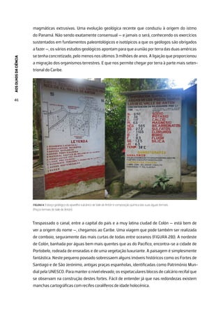 AOS
OLHOS
DA
CIÊNCIA
46
magmáticas extrusivas. Uma evolução geológica recente que conduziu à origem do istmo
do Panamá. Não sendo exatamente consensual — e jamais o será, conhecendo os exercícios
sustentados em fundamentos paleontológicos e isotópicos a que os geólogos são obrigados
a fazer —, os vários estudos geológicos apontam para que a união por terra das duas américas
se tenha concretizado, pelo menos nos últimos 3 milhões de anos. A ligação que proporcionou
a migração dos organismos terrestres. E que nos permite chegar por terra à parte mais seten-
trional do Caribe.
FIGURA 4. Esboço geológico do aparelho vulcânico de Vale de Antón e composição química das suas águas termais
(Poços termais do Vale de Antón).
Trespassado o canal, entre a capital do país e a muy latina ciudad de Colón — está bem de
ver a origem do nome —, chegamos ao Caribe. Uma viagem que pode também ser realizada
de comboio, seguramente das mais curtas de todas entre oceanos (FIGURA 2B)). A nordeste
de Colón, banhada por águas bem mais quentes que as do Pacífico, encontra-se a cidade de
Portobelo, rodeada de enseadas e de uma vegetação luxuriante. A paisagem é simplesmente
fantástica. Neste pequeno povoado sobressaem alguns imóveis históricos como os Fortes de
Santiago e de São Jerónimo, antigas praças espanholas, identificadas como Património Mun-
dial pela UNESCO. Para manter o nível elevado, os espetaculares blocos de calcário recifal que
se observam na construção destes fortes. Fácil de entender já que nas redondezas existem
manchas cartográficas com recifes coralíferos de idade holocénica.
 