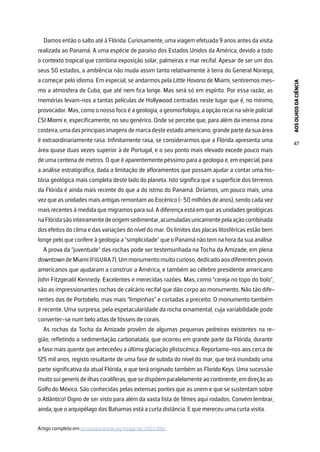 AOS
OLHOS
DA
CIÊNCIA
47
Damos então o salto até à Flórida. Curiosamente, uma viagem efetuada 9 anos antes da visita
realizada ao Panamá. A uma espécie de paraíso dos Estados Unidos da América, devido a todo
o contexto tropical que combina exposição solar, palmeiras e mar recifal. Apesar de ser um dos
seus 50 estados, a ambiência não muda assim tanto relativamente à terra do General Noriega,
a começar pelo idioma. Em especial, se andarmos pela Little Havana de Miami, sentiremos mes-
mo a atmosfera de Cuba, que até nem fica longe. Mas será só em espírito. Por essa razão, as
memórias levam-nos a tantas películas de Hollywood centradas neste lugar que é, no mínimo,
provocador. Mas, como o nosso foco é a geologia, a geomorfologia, a opção recai na série policial
CSI Miami e, especificamente, no seu genérico. Onde se percebe que, para além da imensa zona
costeira, uma das principais imagens de marca deste estado americano, grande parte da sua área
é extraordinariamente rasa. Infinitamente rasa, se considerarmos que a Flórida apresenta uma
área quase duas vezes superior à de Portugal, e o seu ponto mais elevado excede pouco mais
de uma centena de metros. O que é aparentemente péssimo para a geologia e, em especial, para
a análise estratigráfica, dada a limitação de afloramentos que possam ajudar a contar uma his-
tória geológica mais completa deste lado do planeta. Isto significa que a superfície dos terrenos
da Flórida é ainda mais recente do que a do istmo do Panamá. Diríamos, um pouco mais, uma
vez que as unidades mais antigas remontam ao Eocénico (~ 50 milhões de anos), sendo cada vez
mais recentes à medida que migramos para sul. A diferença está em que as unidades geológicas
naFlóridasãointeiramentedeorigemsedimentar,acumuladasunicamentepelaaçãocombinada
dos efeitos do clima e das variações do nível do mar. Os limites das placas litosféricas estão bem
longe pelo que confere à geologia a “simplicidade” que o Panamá não tem na hora da sua análise.
A prova da “juventude” das rochas pode ser testemunhada na Tocha da Amizade, em plena
downtowndeMiami(FIGURA7).Ummonumentomuitocurioso,dedicadoaosdiferentespovos
americanos que ajudaram a construir a América, e também ao célebre presidente americano
John Fitzgerald Kennedy. Excelentes e merecidas razões. Mas, como “cereja no topo do bolo”,
são as impressionantes rochas de calcário recifal que dão corpo ao monumento. Não tão dife-
rentes das de Portobelo, mas mais “limpinhas” e cortadas a preceito. O monumento também
é recente. Uma surpresa, pela espetacularidade da rocha ornamental, cuja variabilidade pode
converter-se num belo atlas de fósseis de corais.
As rochas da Tocha da Amizade provêm de algumas pequenas pedreiras existentes na re-
gião, refletindo a sedimentação carbonatada, que ocorreu em grande parte da Flórida, durante
a fase mais quente que antecedeu a última glaciação plistocénica. Reportamo-nos aos cerca de
125 mil anos, registo resultante de uma fase de subida do nível do mar, que terá inundado uma
parte significativa da atual Flórida, e que terá originado também as Florida Keys. Uma sucessão
muitosuigenerisdeilhascoralíferas,quesedispõemparalelamenteaocontinente,emdireçãoao
Golfo do México. São conhecidas pelas extensas pontes que as unem e que se sustentam sobre
o Atlântico! Digno de ser visto para além da vasta lista de filmes aqui rodados. Convém lembrar,
ainda, que o arquipélago das Bahamas está a curta distância. E que mereceu uma curta visita.
Artigo completo em rce.casadasciencias.org/rceapp/art/2023/036/
 