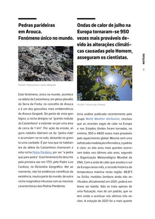 NOTÍCIAS
3
Pedras parideiras
em Arouca.
Fenómeno único no mundo.
FIGURA 1. Pedra parideira e parida. (Wikipedia)
Este fenómeno, único no mundo, acontece
na aldeia da Castanheira, em pleno planalto
da Serra da Freita, no concelho de Arouca
e é um dos geossítios mais emblemáticos
do Arouca Geopark. Do ponto de vista geo-
lógico, a rocha designa-se “granito nodular
da Castanheira” e estende-se por uma área
de cerca de 1 km2
. Por ação da erosão, al-
guns nódulos libertam-se da “pedra-mãe”
e acumulam-se no solo, deixando no grani-
to uma cavidade. É por isso que os habitan-
tes da aldeia da Castanheira chamaram a
esta rocha Pedra Parideira, por ser “a pedra
que pare pedra”. Este fenómeno foi descrito
pela primeira vez em 1751, pelo Padre Luiz
Cardoso, no Dicionário Geográfico. Até ao
momento, não há evidências científicas da
existência, noutra parte do mundo, de outra
rocha magmática intrusiva com as mesmas
características das Pedras Parideiras.
Ondas de calor de julho na
Europa tornaram-se 950
vezes mais prováveis de-
vido às alterações climáti-
cas causadas pelo Homem,
asseguram os cientistas.
FIGURA 1. Onda de calor. (Pixabay)
Uma análise publicada recentemente pelo
grupo World Weather Attribution, concluiu
que as recentes vagas de calor na Europa
e nos Estados Unidos foram tornadas, no
mínimo, 950 e 4400 vezes mais prováveis
pelo aquecimento global. Mesmo sem uma
sofisticada modelação informática, o padrão
é claro: os oito anos mais quentes ocorre-
ram todos nos últimos oito anos, segundo
a Organização Meteorológica Mundial da
ONU. Com a onda de calor que assolou o sul
da Europa nesse mês, o recorde histórico de
temperatura máxima nesta região: 48,8°C
na Sicília, medidos (embora ainda não ve-
rificados oficialmente) em 2021, poderá em
breve ser batido. Não se trata apenas de
uma flutuação, mas de um padrão, que se
tem vindo a acentuar nos últimos três ve-
rões. A estação de 2021 foi a mais quente
 