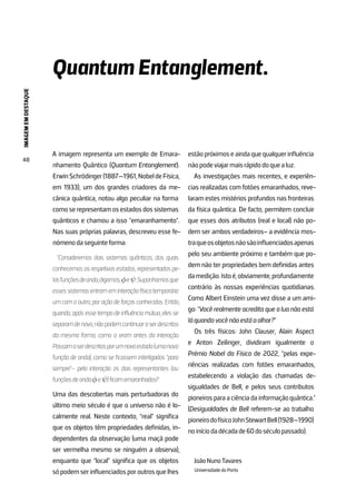 IMAGEM
EM
DESTAQUE
48
A imagem representa um exemplo de Emara-
nhamento Quântico (Quantum Entanglement).
ErwinSchrödinger(1887—1961,NobeldeFísica,
em 1933), um dos grandes criadores da me-
cânica quântica, notou algo peculiar na forma
comoserepresentamosestadosdossistemas
quânticos e chamou a isso “emaranhamento”.
Nas suas próprias palavras, descreveu esse fe-
nómenodaseguinteforma:
“Consideremos dois sistemas quânticos, dos quais
conhecemos os respetivos estados, representados pe-
lasfunçõesdeonda,digamos,φeψ.Suponhamosque
esses sistemas entram em interação física temporária
um com o outro, por ação de forças conhecidas. Então,
quando, após esse tempo de influência mútua, eles se
separamdenovo,nãopodemcontinuaraserdescritos
da mesma forma, como o eram antes da interação.
Passamaserdescritosporumnovoestado(umanova
função de onda), como se ficassem interligados “para
sempre”– pela interação os dois representantes (ou
funçõesdeondaφeψ)ficamemaranhados!”
Uma das descobertas mais perturbadoras do
último meio século é que o universo não é lo-
calmente real. Neste contexto, “real” significa
que os objetos têm propriedades definidas, in-
dependentes da observação (uma maçã pode
ser vermelha mesmo se ninguém a observa),
enquanto que “local” significa que os objetos
sópodemserinfluenciadosporoutrosquelhes
estãopróximoseaindaquequalquerinfluência
nãopodeviajarmaisrápidodoquealuz.
As investigações mais recentes, e experiên-
cias realizadas com fotões emaranhados, reve-
laram estes mistérios profundos nas fronteiras
da física quântica. De facto, permitem concluir
que esses dois atributos (real e local) não po-
dem ser ambos verdadeiros– a evidência mos-
traqueosobjetosnãosãoinfluenciadosapenas
pelo seu ambiente próximo e também que po-
dem não ter propriedades bem definidas antes
damedição.Istoé,obviamente,profundamente
contrário às nossas experiências quotidianas.
Como Albert Einstein uma vez disse a um ami-
go: “Você realmente acredita que a lua não está
láquandovocênãoestáaolhar?”
Os três físicos: John Clauser, Alain Aspect
e Anton Zeilinger, dividiram igualmente o
Prémio Nobel da Física de 2022, “pelas expe-
riências realizadas com fotões emaranhados,
estabelecendo a violação das chamadas de-
sigualdades de Bell, e pelos seus contributos
pioneirosparaaciênciadainformaçãoquântica.”
(Desigualdades de Bell referem-se ao trabalho
pioneirodofísicoJohnStewartBell(1928—1990)
noiníciodadécadade60doséculopassado).
JoãoNunoTavares
UniversidadedoPorto
Quantum Entanglement.
 