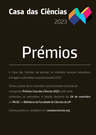 2023
Prémios
Casa das Ciências
A Casa das Ciências vai premiar os melhores recursos educativos
e imagens submetidas no portal durante 2022.
Temos o prazer de o/ a convidar a estar presente na sessão de
entrega dos Prémios Casa das Ciências 2023, onde serão
conhecidos os vencedores. A sessão decorrerá dia 24 de novembro
às 14h30, na Biblioteca da Faculdade de Ciências da UP.
Conheça todos os candidatos em casadasciencias.org.
 