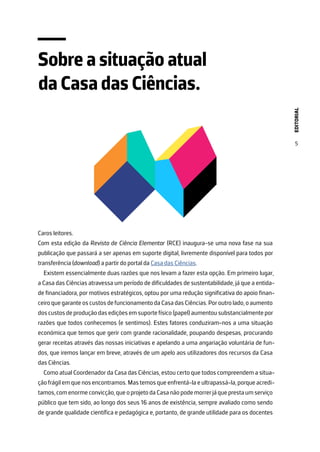 EDITORIAL
5
Sobre a situação atual
da Casa das Ciências.
Caros leitores.
Com esta edição da Revista de Ciência Elementar (RCE) inaugura-se uma nova fase na sua
publicação que passará a ser apenas em suporte digital, livremente disponível para todos por
transferência (download) a partir do portal da Casa das Ciências.
Existem essencialmente duas razões que nos levam a fazer esta opção. Em primeiro lugar,
a Casa das Ciências atravessa um período de dificuldades de sustentabilidade, já que a entida-
de financiadora, por motivos estratégicos, optou por uma redução significativa do apoio finan-
ceiroquegaranteoscustosdefuncionamentodaCasadasCiências.Poroutrolado,oaumento
doscustosdeproduçãodasediçõesemsuportefísico(papel)aumentou substancialmentepor
razões que todos conhecemos (e sentimos). Estes fatores conduziram-nos a uma situação
económica que temos que gerir com grande racionalidade, poupando despesas, procurando
gerar receitas através das nossas iniciativas e apelando a uma angariação voluntária de fun-
dos, que iremos lançar em breve, através de um apelo aos utilizadores dos recursos da Casa
das Ciências.
Como atual Coordenador da Casa das Ciências, estou certo que todos compreendem a situa-
ção frágil em que nos encontramos. Mas temos que enfrentá-la e ultrapassá-la, porque acredi-
tamos,comenormeconvicção,queoprojetodaCasanãopodemorrerjáqueprestaumserviço
público que tem sido, ao longo dos seus 16 anos de existência, sempre avaliado como sendo
de grande qualidade científica e pedagógica e, portanto, de grande utilidade para os docentes
 