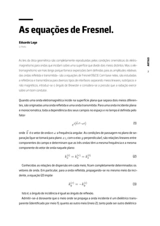 ARTIGO
7
As equações de Fresnel.
Eduardo Lage
U. Porto
As leis da ótica geométrica são completamente reproduzidas pelas condições cinemáticas do eletro-
magnetismo para ondas que incidam sobre uma superfície que divide dois meios distintos. Mas o ele-
tromagnetismo vai mais longe porque fornece expressões bem definidas para as amplitudes relativas
das ondas refletida e transmitida– são a equações de Fresnel (1823). Com base nelas, são estudadas
a refletância e transmitância para diversos tipos de interfaces separando meios lineares, isotrópicos e
não magnéticos, introduz-se o ângulo de Brewster e considera-se a pressão que a radiação exerce
sobre um bom condutor.
Quando uma onda eletromagnética incide na superfície plana que separa dois meios diferen-
tes, são originadas uma onda refletida e uma onda transmitida. Para uma onda incidente plana
e monocromática, toda a dependência dos seus campos no espaço e no tempo é definida pelo
fator:
ei(⃗
k·⃗
r−ωt)
onde ⃗
k é o vetor de onda e ω a frequência angular. As condições de passagem no plano de se-
paração (que se tomará para plano xz, com o eixo y perpendicular), são relações lineares entre
componentes do campo e determinam que as três ondas têm a mesma frequência e a mesma
componente do vetor de onda naquele plano:
k(i)
x = k(r)
x = k(t)
x
Conhecidas as relações de dispersão em cada meio, ficam completamente determinados os
vetores de onda. Em particular, para a onda refletida, propagando-se no mesmo meio da inci-
dente, a equação (2) impõe:
k(r)
y = −k(i)
y
Isto é, o ângulo de incidência é igual ao ângulo de reflexão.
Admitir-se-á doravante que o meio onde se propaga a onda incidente é um dielétrico trans-
parente (identificado por meio 1); quanto ao outro meio (meio 2), tanto pode ser outro dielétrico
(1)
(2)
(3)
 